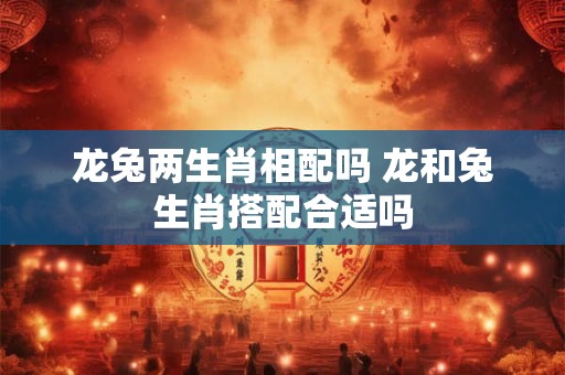 龙兔两生肖相配吗 龙和兔生肖搭配合适吗