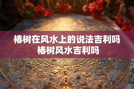 椿树在风水上的说法吉利吗 椿树风水吉利吗