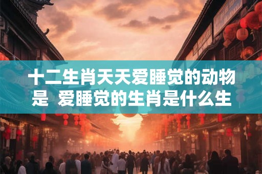 十二生肖天天爱睡觉的动物是  爱睡觉的生肖是什么生肖