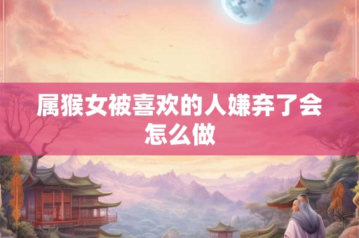 属猴女被喜欢的人嫌弃了会怎么做 属猴女被喜欢的人嫌弃了会怎么做