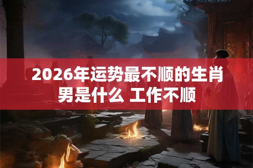 2026年运势最不顺的生肖男是什么 工作不顺 2026年运势最不顺的生肖男是什么 工作不顺