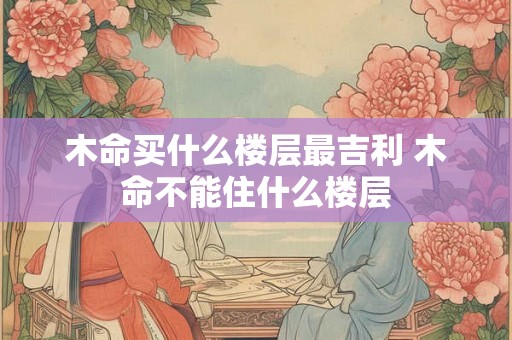 木命买什么楼层最吉利 木命不能住什么楼层