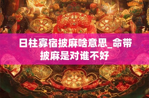 日柱寡宿披麻啥意思_命带披麻是对谁不好