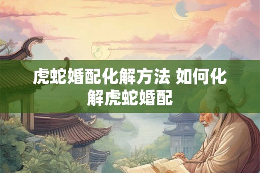 虎蛇婚配化解方法 如何化解虎蛇婚配 虎蛇婚配化解方法 如何化解虎蛇婚配
