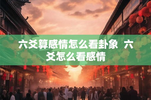 六爻算感情怎么看卦象 六爻怎么看感情 六爻算感情怎么看卦象 六爻怎么看感情