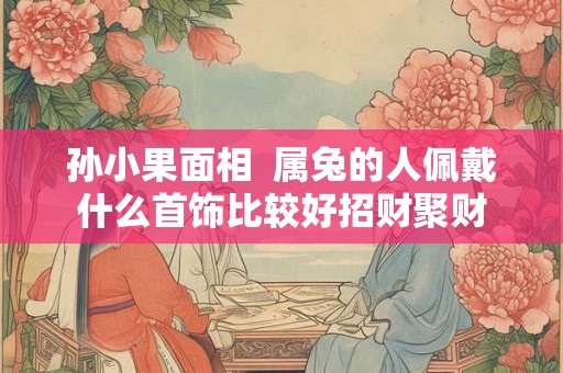 孙小果面相  属兔的人佩戴什么首饰比较好招财聚财