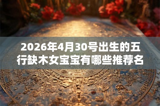 2026年4月30号出生的五行缺木女宝宝有哪些推荐名字