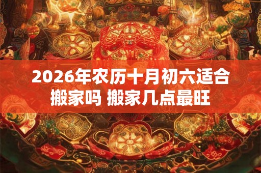 2026年农历十月初六适合搬家吗 搬家几点最旺