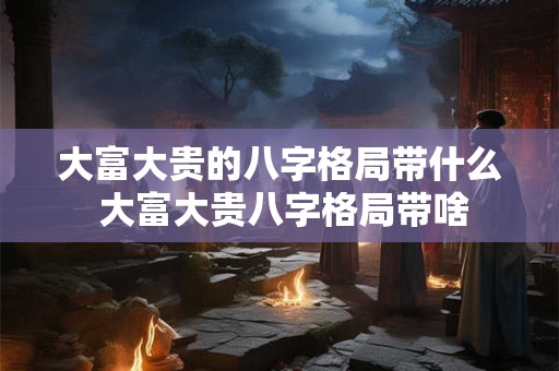 大富大贵的八字格局带什么 大富大贵八字格局带啥 大富大贵的八字格局带什么 大富大贵八字格局带啥