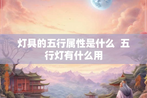 灯具的五行属性是什么 五行灯有什么用 灯具的五行属性是什么 五行灯有什么用
