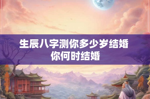 生辰八字测你多少岁结婚 你何时结婚 生辰八字测你多少岁结婚 你何时结婚