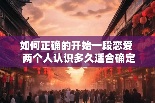 如何正确的开始一段恋爱  两个人认识多久适合确定关系