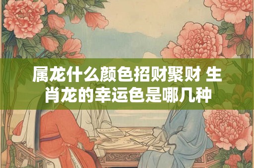 属龙什么颜色招财聚财 生肖龙的幸运色是哪几种