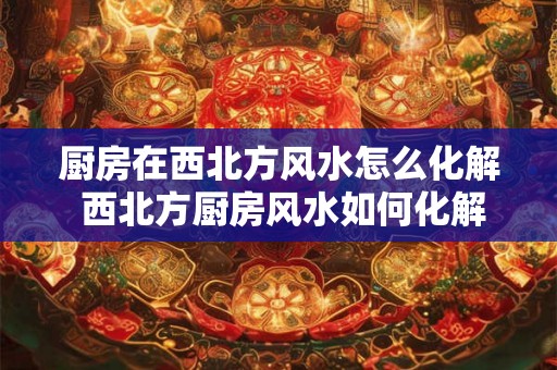 厨房在西北方风水怎么化解 西北方厨房风水如何化解
