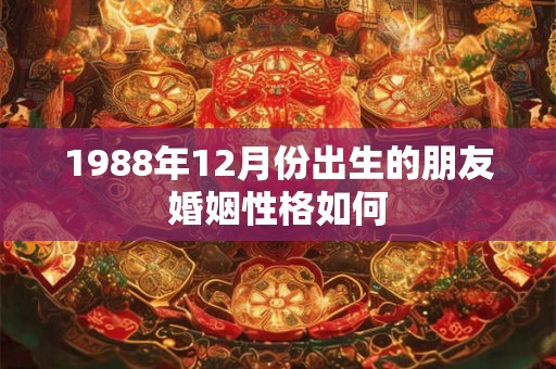 1988年12月份出生的朋友婚姻性格如何 1988年12月份出生的朋友婚姻性格如何