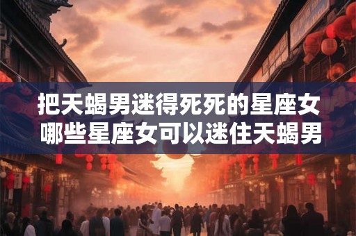 把天蝎男迷得死死的星座女 哪些星座女可以迷住天蝎男的心 把天蝎男迷得死死的星座女 哪些星座女可以迷住天蝎男的心