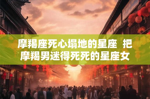 摩羯座死心塌地的星座 把摩羯男迷得死死的星座女 摩羯座死心塌地的星座 把摩羯男迷得死死的星座女