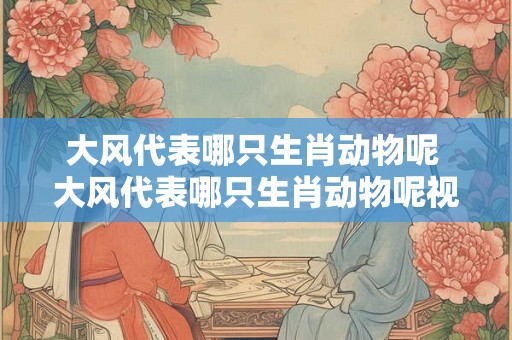 大风代表哪只生肖动物呢 大风代表哪只生肖动物呢视频