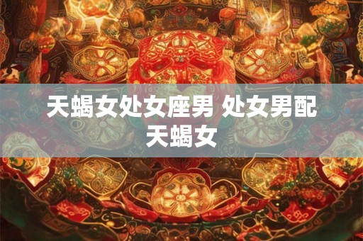 天蝎女处女座男 处女男配天蝎女