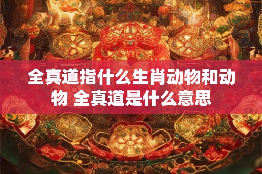 全真道指什么生肖动物和动物 全真道是什么意思 全真道指什么生肖动物和动物 全真道是什么意思