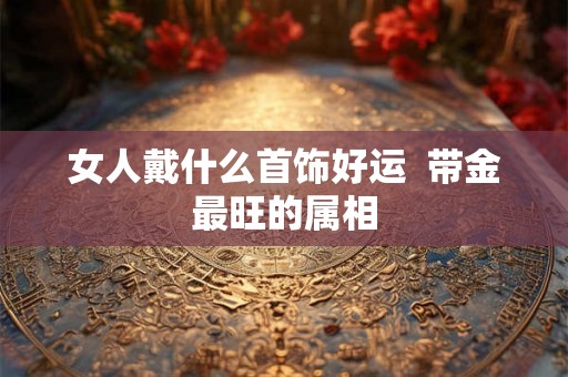 女人戴什么首饰好运  带金最旺的属相
