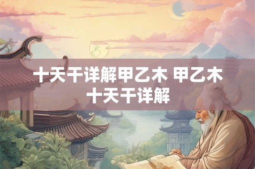 十天干详解甲乙木 甲乙木十天干详解