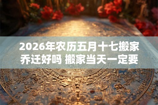 2026年农历五月十七搬家乔迁好吗 搬家当天一定要安床吗