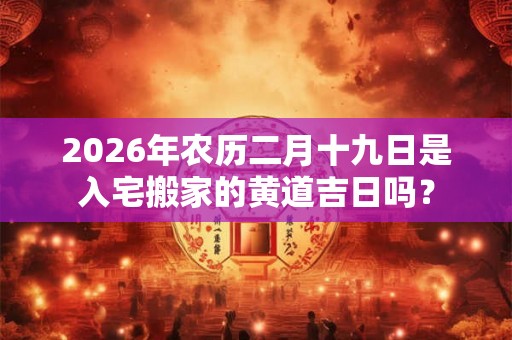2026年农历二月十九日是入宅搬家的黄道吉日吗？
