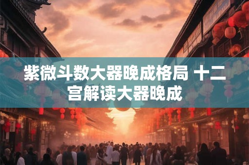 紫微斗数大器晚成格局 十二宫解读大器晚成 紫微斗数大器晚成格局 十二宫解读大器晚成