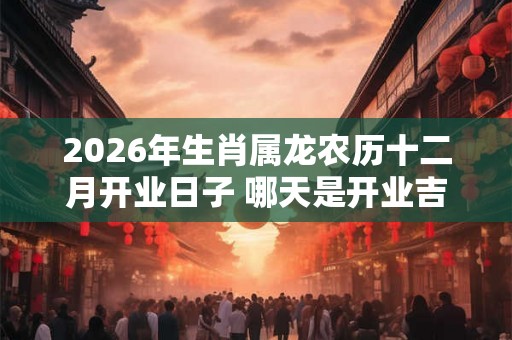 2026年生肖属龙农历十二月开业日子 哪天是开业吉祥日