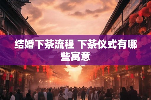 结婚下茶流程 下茶仪式有哪些寓意