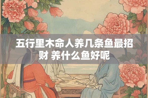 五行里木命人养几条鱼最招财 养什么鱼好呢 五行里木命人养几条鱼最招财 养什么鱼好呢