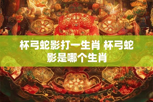 杯弓蛇影打一生肖 杯弓蛇影是哪个生肖 杯弓蛇影打一生肖 杯弓蛇影是哪个生肖
