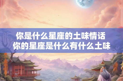 你是什么星座的土味情话 你的星座是什么有什么土味情话可以说吗