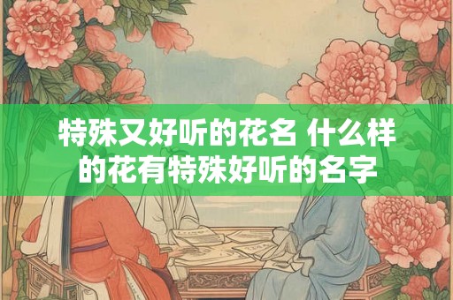 特殊又好听的花名 什么样的花有特殊好听的名字