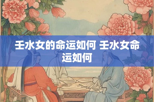 壬水女的命运如何 壬水女命运如何