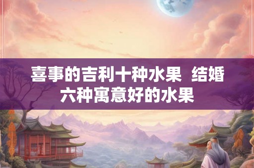 喜事的吉利十种水果  结婚六种寓意好的水果