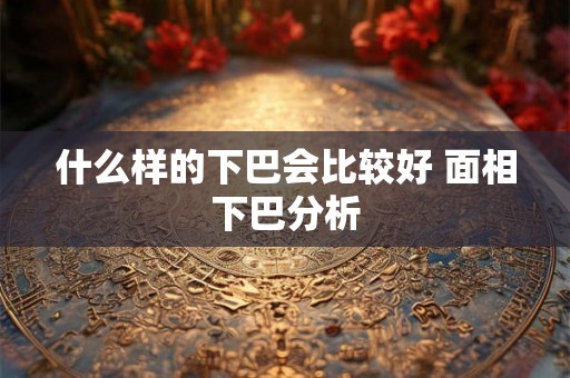 什么样的下巴会比较好 面相下巴分析