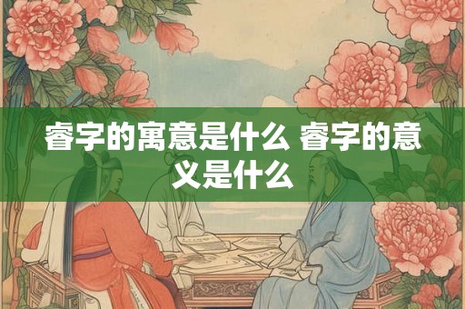 睿字的寓意是什么 睿字的意义是什么 睿字的寓意是什么 睿字的意义是什么
