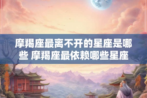 摩羯座最离不开的星座是哪些 摩羯座最依赖哪些星座