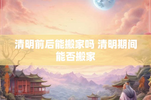 清明前后能搬家吗 清明期间能否搬家