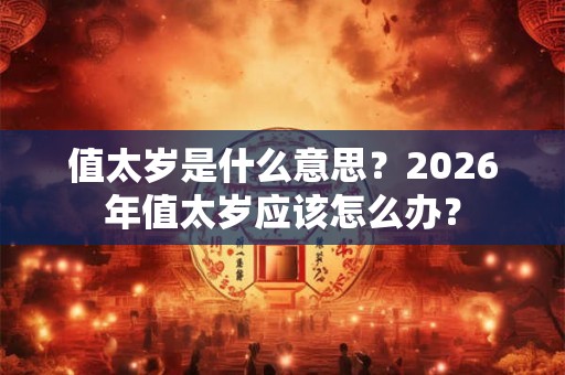 值太岁是什么意思？2026年值太岁应该怎么办？