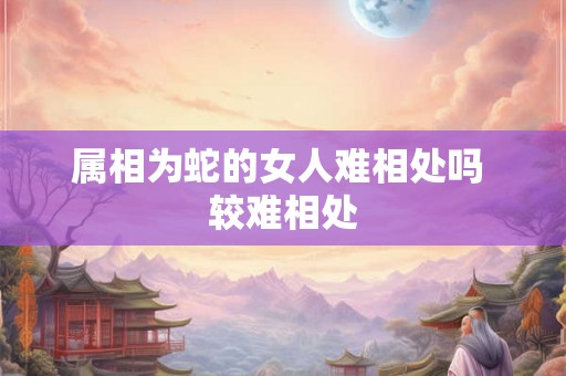 属相为蛇的女人难相处吗 较难相处 属相为蛇的女人难相处吗 较难相处