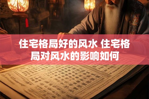 住宅格局好的风水 住宅格局对风水的影响如何