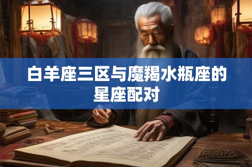 白羊座三区与魔羯水瓶座的星座配对 白羊座三区与魔羯水瓶座的星座配对