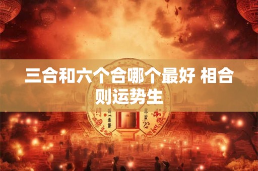 三合和六个合哪个最好 相合则运势生 三合和六个合哪个最好 相合则运势生