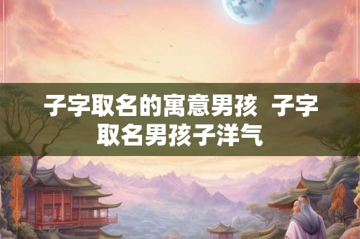 子字取名的寓意男孩 子字取名男孩子洋气 子字取名的寓意男孩 子字取名男孩子洋气