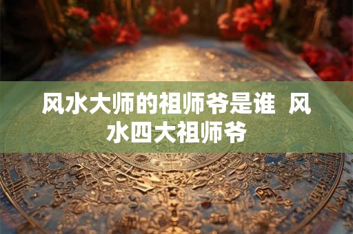 风水大师的祖师爷是谁  风水四大祖师爷