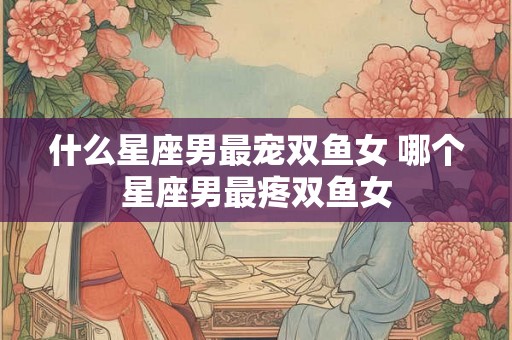什么星座男最宠双鱼女 哪个星座男最疼双鱼女