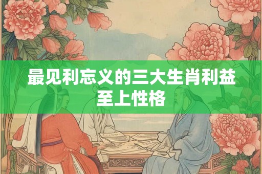 最见利忘义的三大生肖利益至上性格